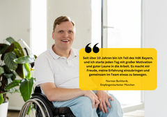 Norman Burkhardt,  Empfangsmitarbeiter München "Seit über 10 Jahren bin ich Teil des VdK Bayern, und ich starte jeden Tag mit großer Motivation und guter Laune in die Arbeit. Es macht mir Freude, meine Erfahrung einzubringen und gemeinsam im Team etwas zu bewegen."